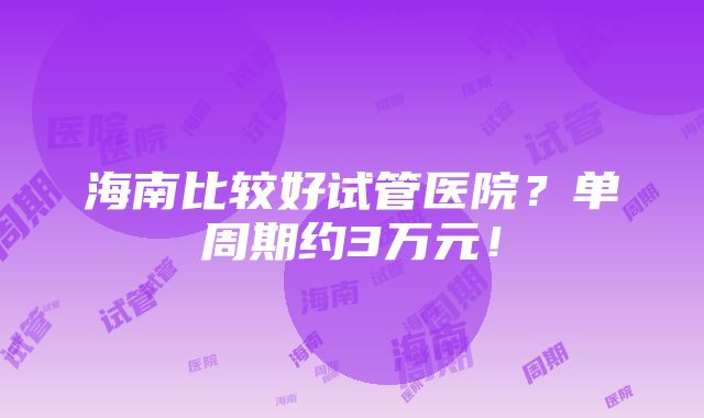 海南比较好试管医院？单周期约3万元！