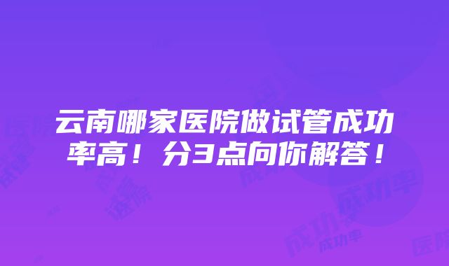 云南哪家医院做试管成功率高！分3点向你解答！