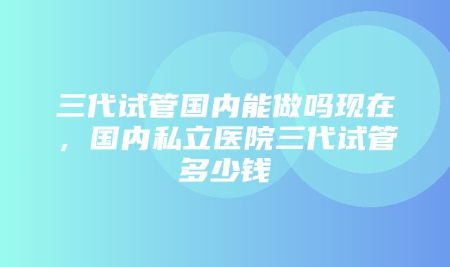 三代试管国内能做吗现在，国内私立医院三代试管多少钱