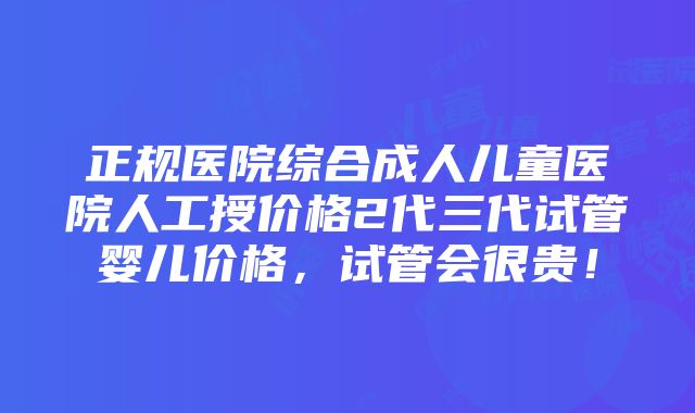 正规医院综合成人儿童医院人工授价格2代三代试管婴儿价格，试管会很贵！