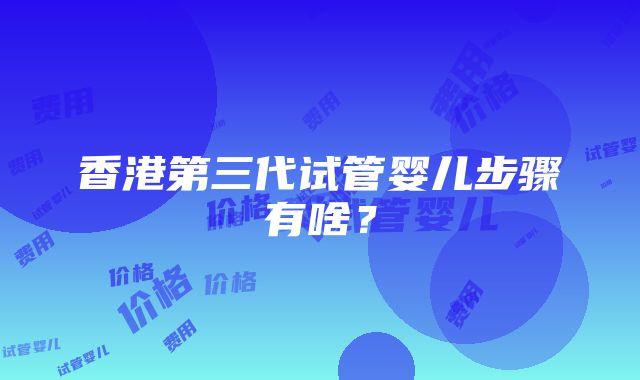 香港第三代试管婴儿步骤有啥？