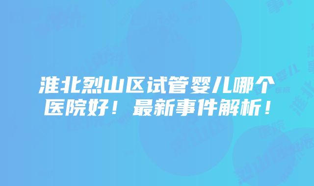 淮北烈山区试管婴儿哪个医院好！最新事件解析！