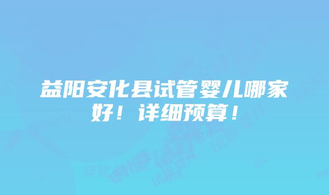 益阳安化县试管婴儿哪家好！详细预算！