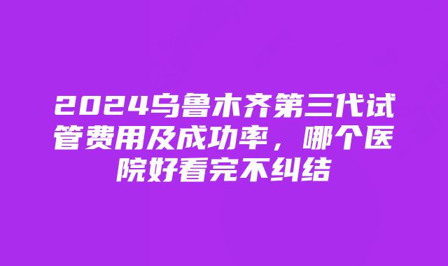 2024乌鲁木齐第三代试管费用及成功率，哪个医院好看完不纠结