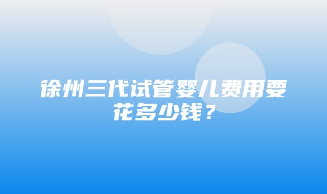 徐州三代试管婴儿费用要花多少钱？