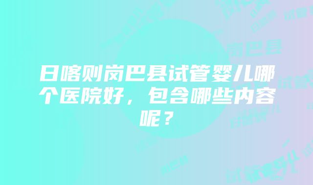 日喀则岗巴县试管婴儿哪个医院好，包含哪些内容呢？