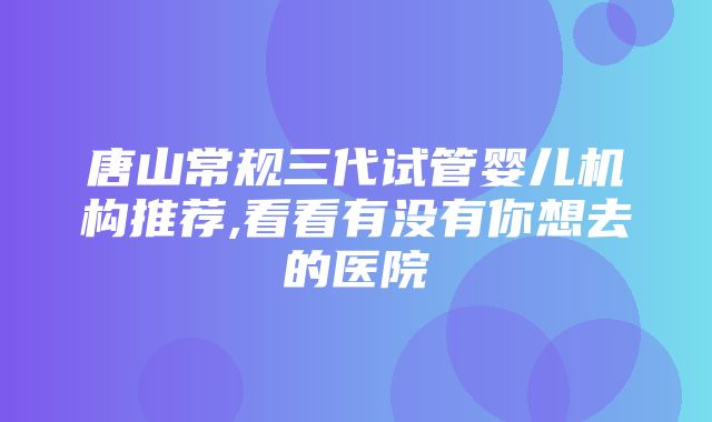 唐山常规三代试管婴儿机构推荐,看看有没有你想去的医院