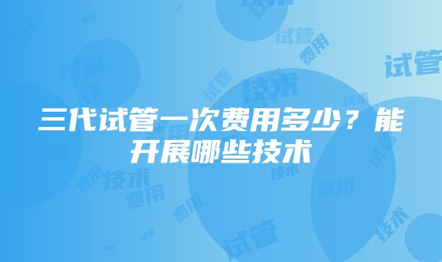 三代试管一次费用多少？能开展哪些技术