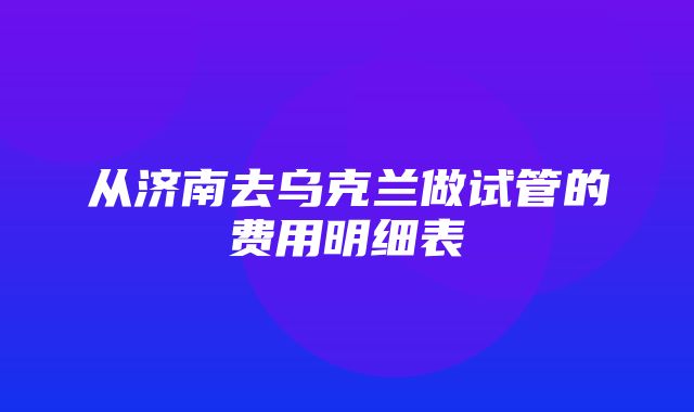 从济南去乌克兰做试管的费用明细表