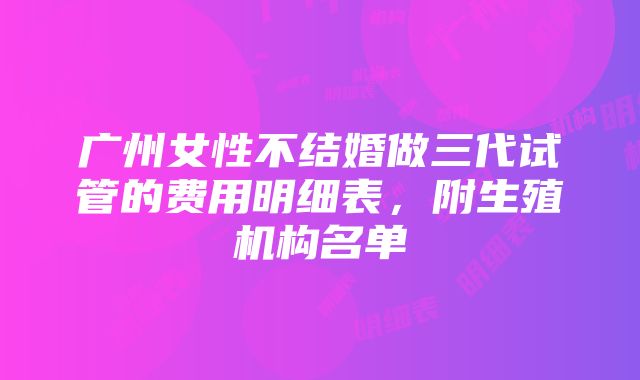 广州女性不结婚做三代试管的费用明细表，附生殖机构名单