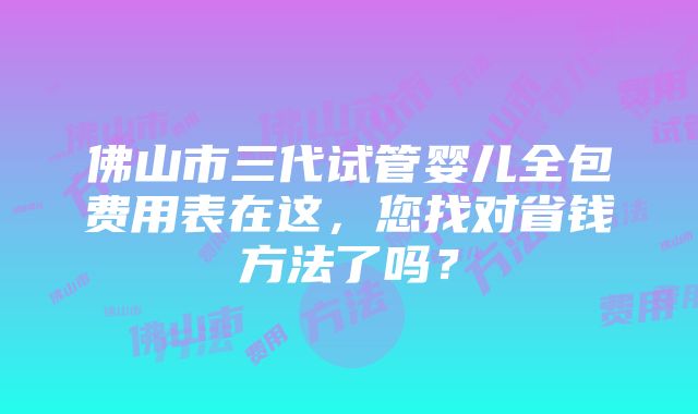 佛山市三代试管婴儿全包费用表在这，您找对省钱方法了吗？