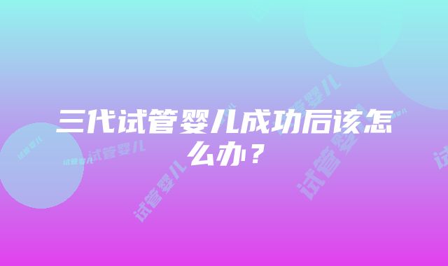 三代试管婴儿成功后该怎么办？