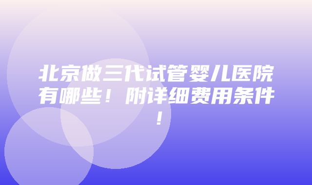 北京做三代试管婴儿医院有哪些！附详细费用条件！