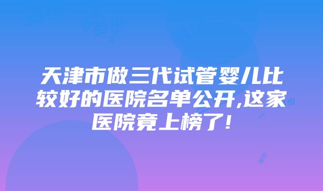 天津市做三代试管婴儿比较好的医院名单公开,这家医院竟上榜了!