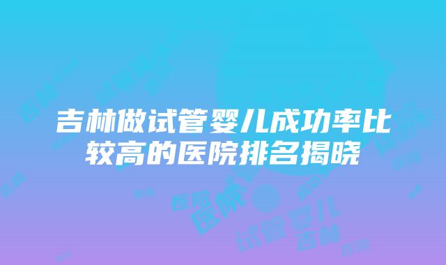 吉林做试管婴儿成功率比较高的医院排名揭晓