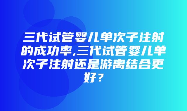 三代试管婴儿单次子注射的成功率,三代试管婴儿单次子注射还是游离结合更好？