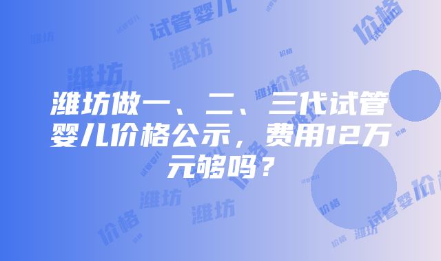 潍坊做一、二、三代试管婴儿价格公示，费用12万元够吗？