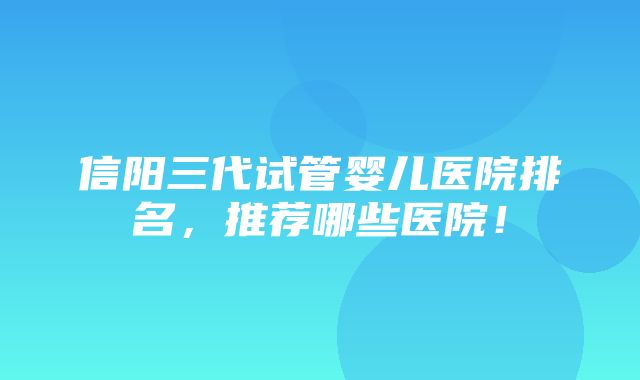 信阳三代试管婴儿医院排名，推荐哪些医院！