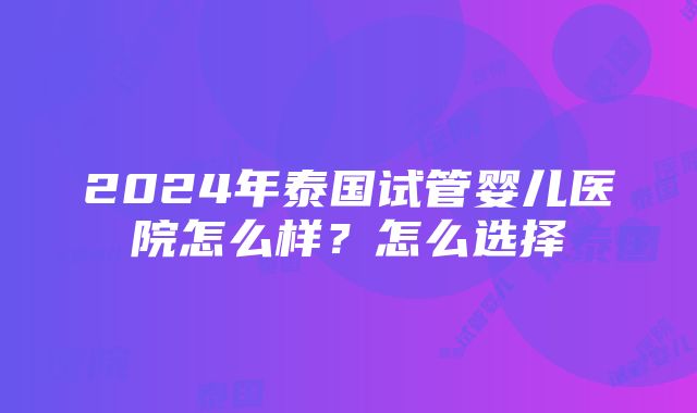 2024年泰国试管婴儿医院怎么样？怎么选择