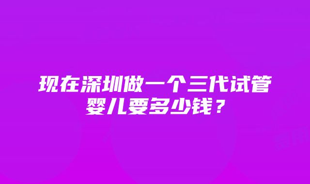 现在深圳做一个三代试管婴儿要多少钱？