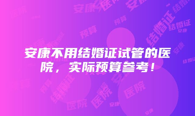 安康不用结婚证试管的医院，实际预算参考！