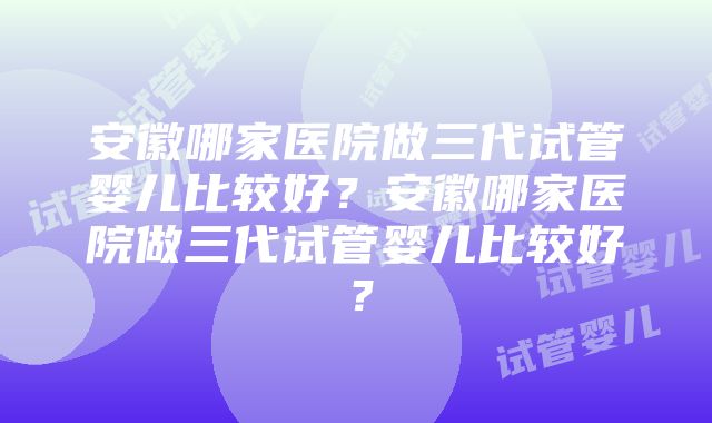 安徽哪家医院做三代试管婴儿比较好？安徽哪家医院做三代试管婴儿比较好？