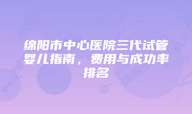 绵阳市中心医院三代试管婴儿指南，费用与成功率排名