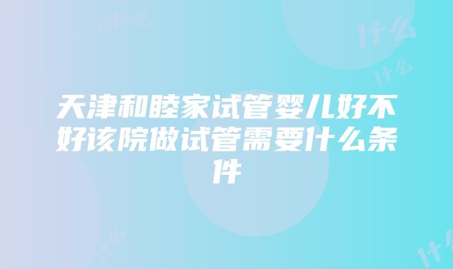 天津和睦家试管婴儿好不好该院做试管需要什么条件