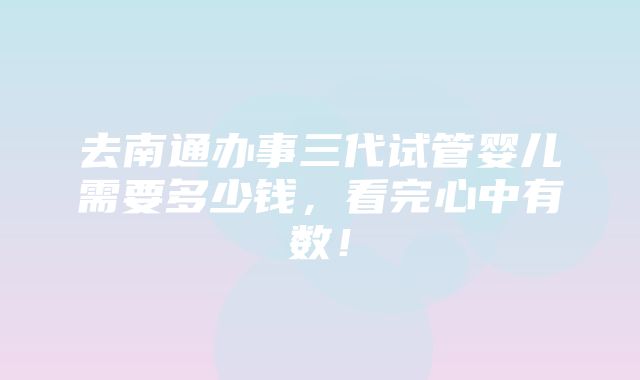 去南通办事三代试管婴儿需要多少钱，看完心中有数！