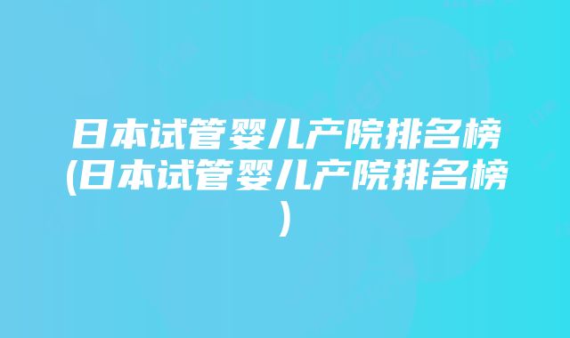 日本试管婴儿产院排名榜(日本试管婴儿产院排名榜)