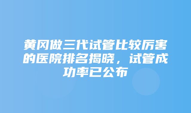 黄冈做三代试管比较厉害的医院排名揭晓，试管成功率已公布