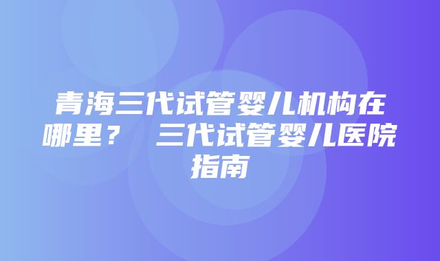 青海三代试管婴儿机构在哪里？ 三代试管婴儿医院指南