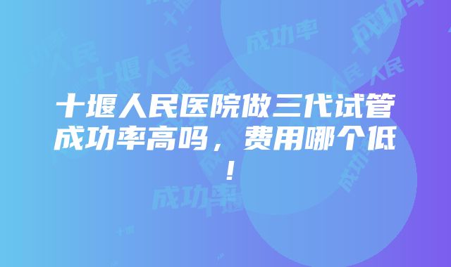 十堰人民医院做三代试管成功率高吗，费用哪个低！