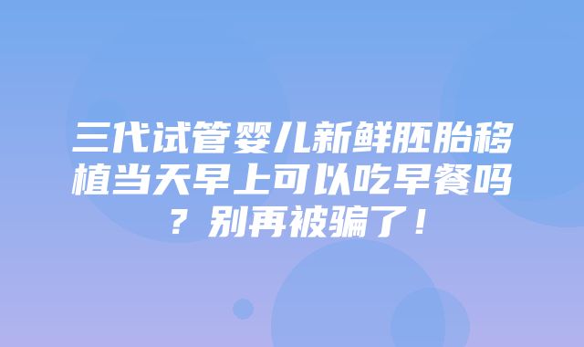 三代试管婴儿新鲜胚胎移植当天早上可以吃早餐吗？别再被骗了！