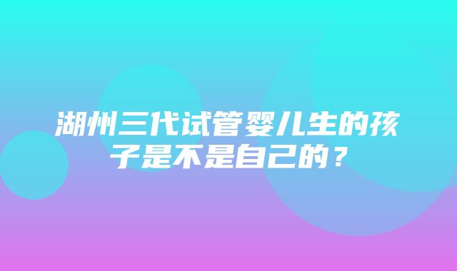 湖州三代试管婴儿生的孩子是不是自己的？