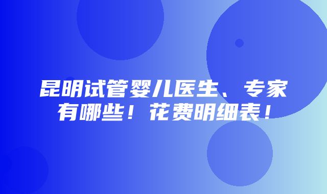 昆明试管婴儿医生、专家有哪些！花费明细表！