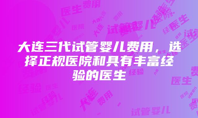 大连三代试管婴儿费用，选择正规医院和具有丰富经验的医生