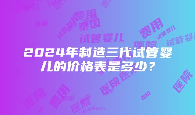 2024年制造三代试管婴儿的价格表是多少？