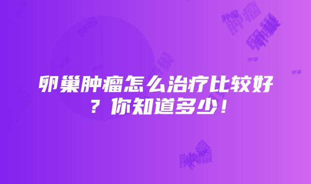 卵巢肿瘤怎么治疗比较好？你知道多少！