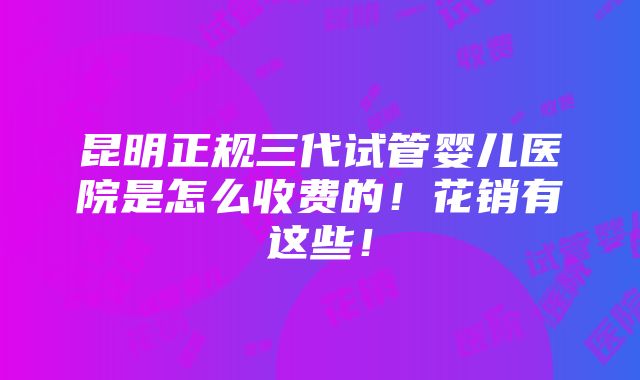 昆明正规三代试管婴儿医院是怎么收费的！花销有这些！