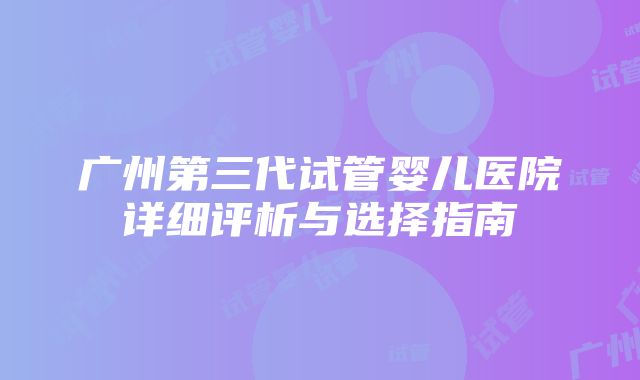 广州第三代试管婴儿医院详细评析与选择指南