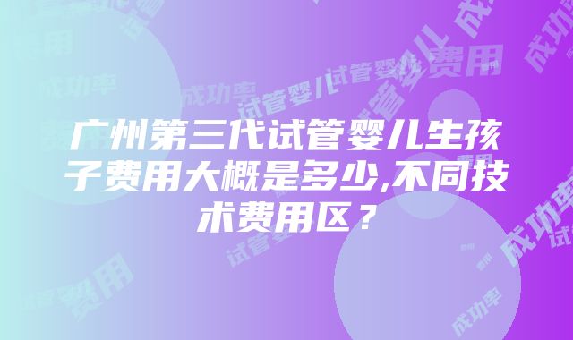 广州第三代试管婴儿生孩子费用大概是多少,不同技术费用区？