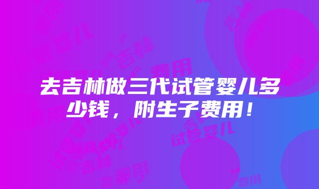 去吉林做三代试管婴儿多少钱，附生子费用！