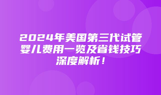 2024年美国第三代试管婴儿费用一览及省钱技巧深度解析！