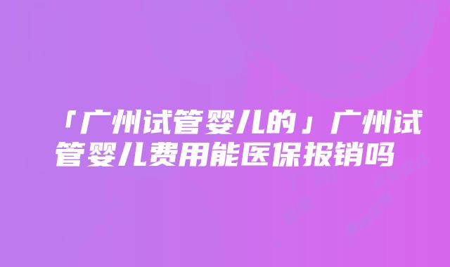 「广州试管婴儿的」广州试管婴儿费用能医保报销吗