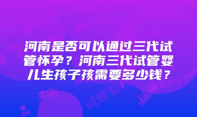 河南是否可以通过三代试管怀孕？河南三代试管婴儿生孩子孩需要多少钱？