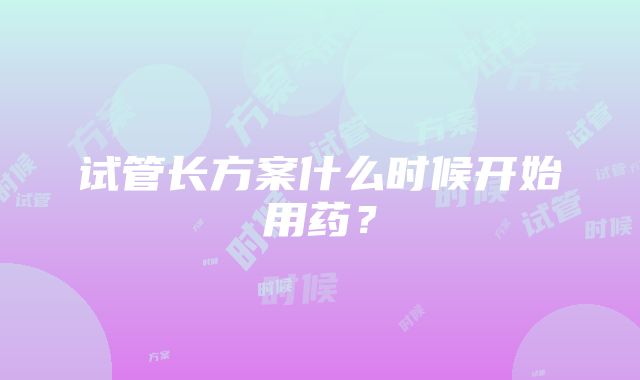 试管长方案什么时候开始用药？