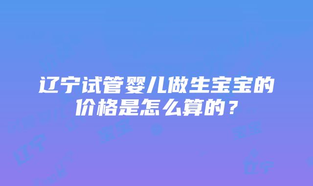 辽宁试管婴儿做生宝宝的价格是怎么算的？