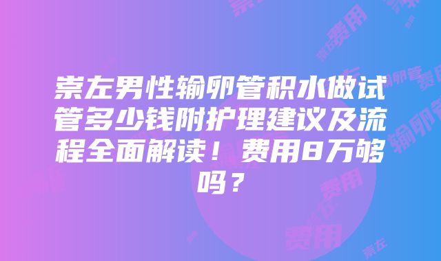 崇左男性输卵管积水做试管多少钱附护理建议及流程全面解读！费用8万够吗？