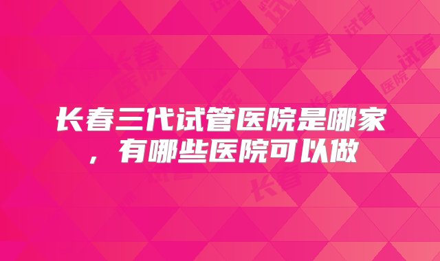 长春三代试管医院是哪家，有哪些医院可以做